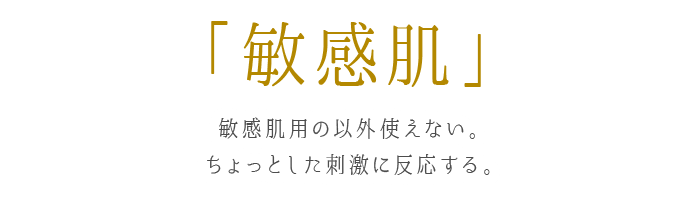 敏感肌 敏感肌用の以外使えない。ちょっとした刺激に反応する。
